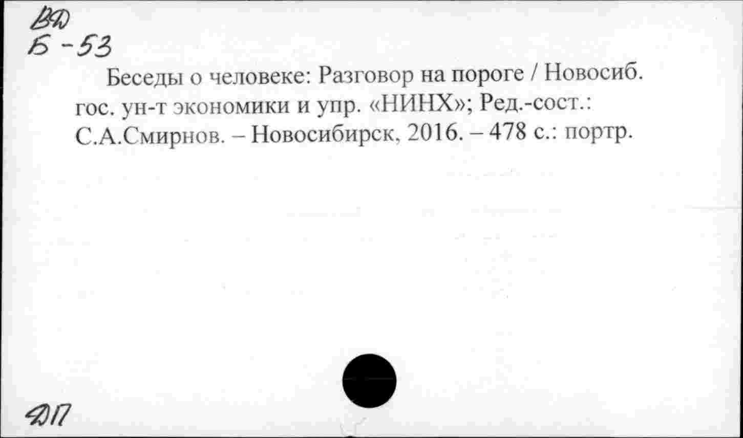 ﻿Беседы о человеке: Разговор на пороге / Новосиб. гос. ун-т экономики и упр. «НИНХ»; Ред.-сост.: С.А.Смирнов. - Новосибирск. 2016. - 478 с.: портр.
